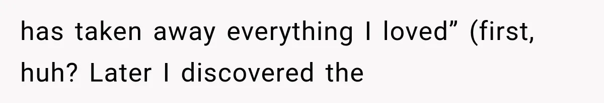 has taken away everything I loved” (first, huh? Later I discovered the