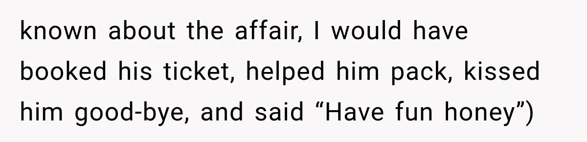 known about the affair, I would have booked his ticket, helped him pack, kissed him good-bye, and said “Have fun honey”)