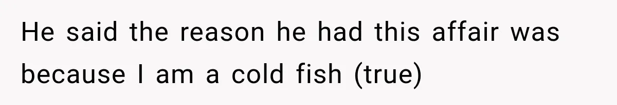 He said the reason he had this affair was because I am a cold fish (true)