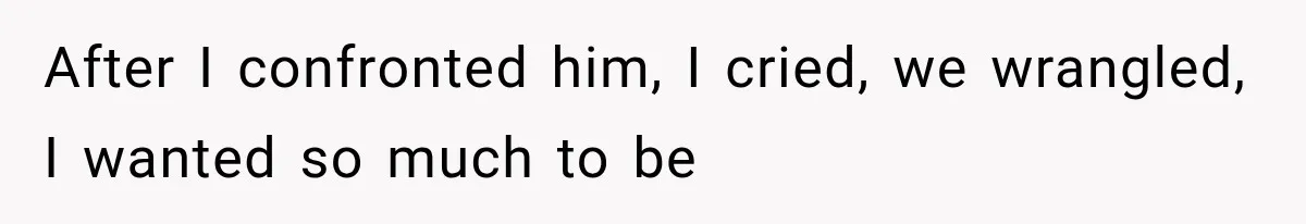 After I confronted him, I cried, we wrangled, I wanted so much to be