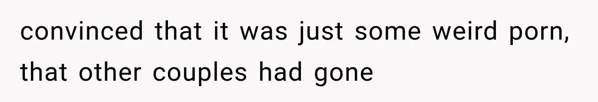convinced that it was just some weird porn, that other couples had gone