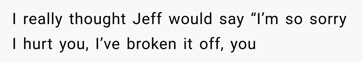 I really thought Jeff would say “I’m so sorry I hurt you, I’ve broken it off, you