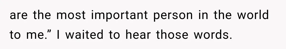 are the most important person in the world to me.” I waited to hear those words.