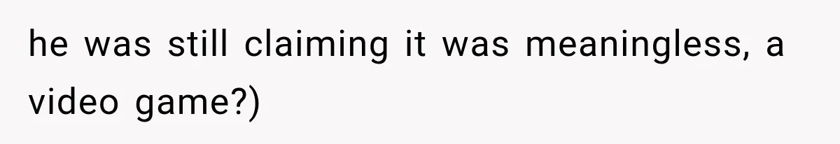 he was still claiming it was meaningless, a video game?)