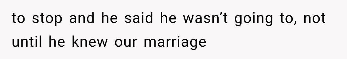to stop and he said he wasn’t going to, not until he knew our marriage