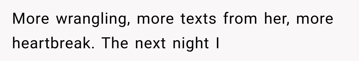 More wrangling, more texts from her, more heartbreak. The next night I