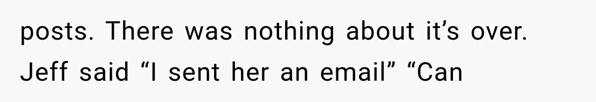 posts. There was nothing about it’s over. Jeff said “I sent her an email” “Can