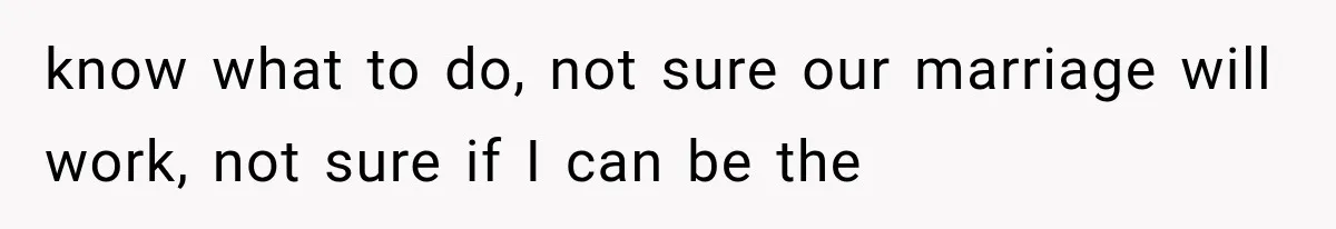 know what to do, not sure our marriage will work, not sure if I can be the