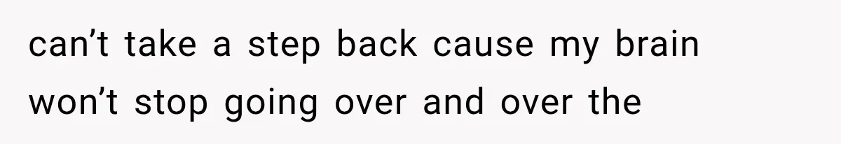 can’t take a step back cause my brain won’t stop going over and over the