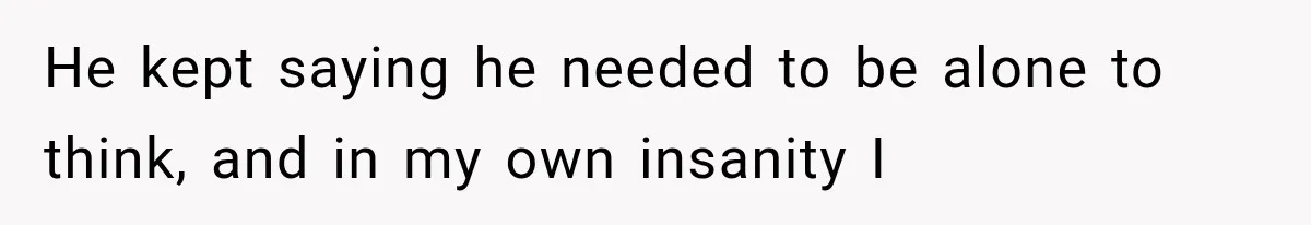 He kept saying he needed to be alone to think, and in my own insanity I