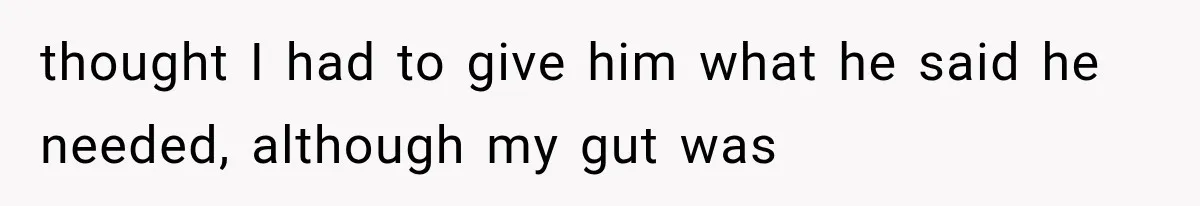 thought I had to give him what he said he needed, although my gut was