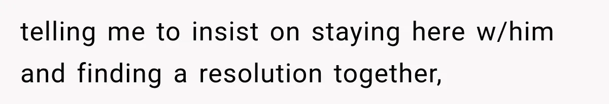telling me to insist on staying here w/him and finding a resolution together,