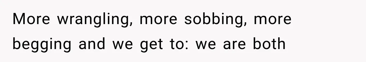 More wrangling, more sobbing, more begging and we get to: we are both
