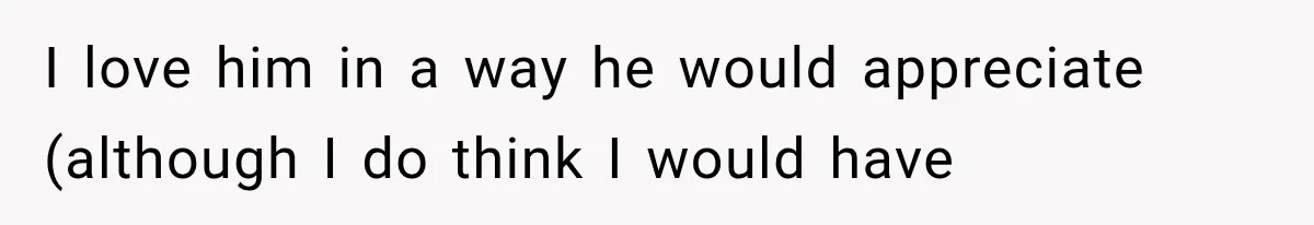 I love him in a way he would appreciate (although I do think I would have