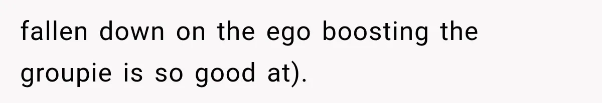fallen down on the ego boosting the groupie is so good at).