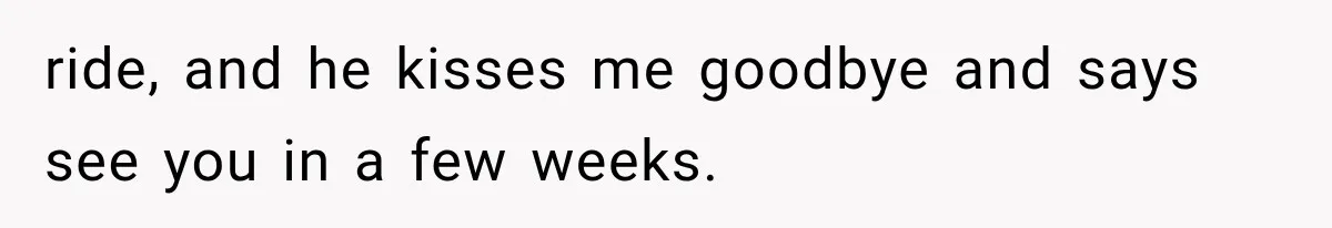 ride, and he kisses me goodbye and says see you in a few weeks.