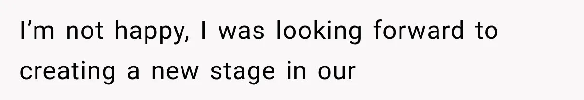 I’m not happy, I was looking forward to creating a new stage in our