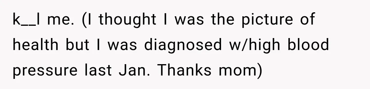 k__l me. (I thought I was the picture of health but I was diagnosed w/high blood pressure last Jan. Thanks mom)
