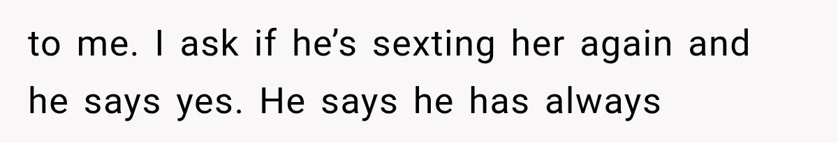 to me. I ask if he’s sexting her again and he says yes. He says he has always