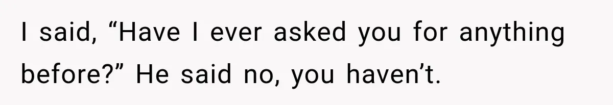 I said, “Have I ever asked you for anything before?” He said no, you haven’t.