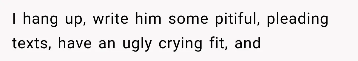 I hang up, write him some pitiful, pleading texts, have an ugly crying fit, and