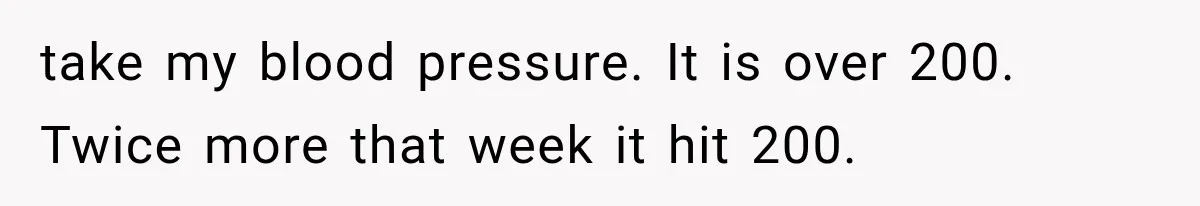 take my blood pressure. It is over 200. Twice more that week it hit 200.