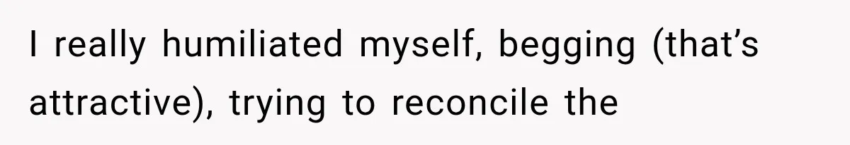 I really humiliated myself, begging (that’s attractive), trying to reconcile the