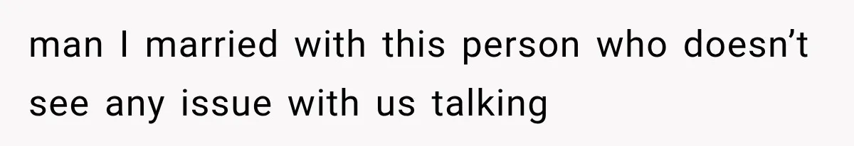 man I married with this person who doesn’t see any issue with us talking