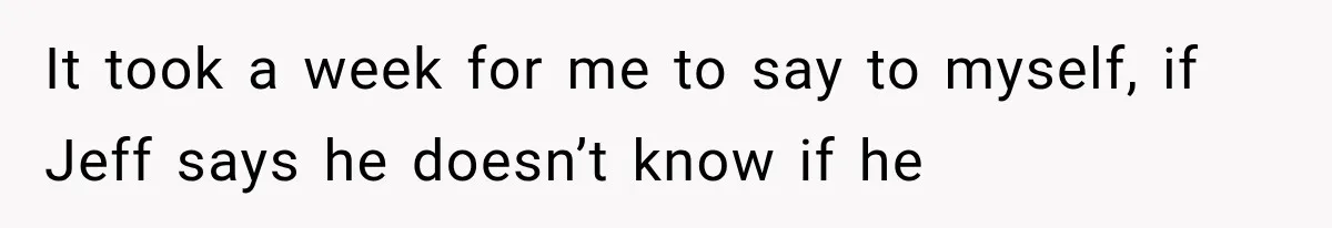 It took a week for me to say to myself, if Jeff says he doesn’t know if he