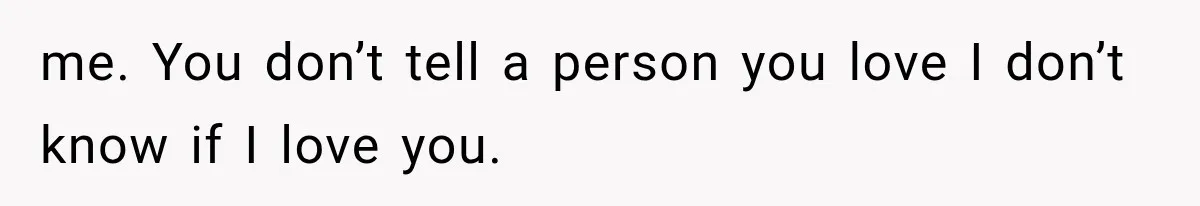 me. You don’t tell a person you love I don’t know if I love you.