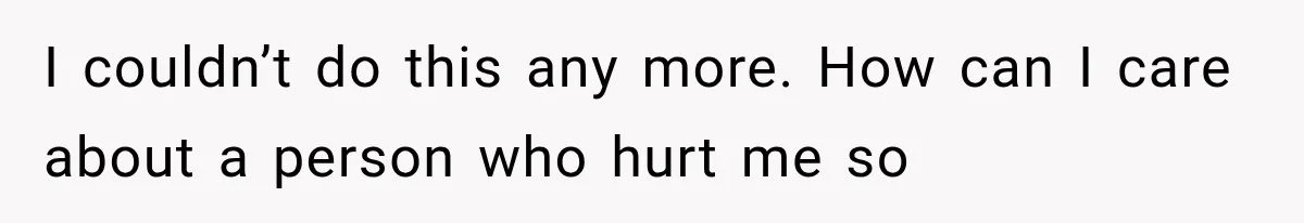 I couldn’t do this any more. How can I care about a person who hurt me so