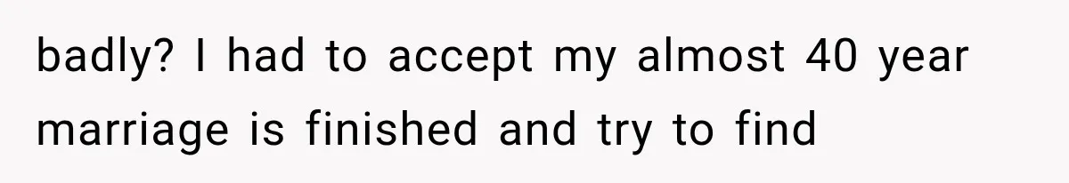 badly? I had to accept my almost 40 year marriage is finished and try to find