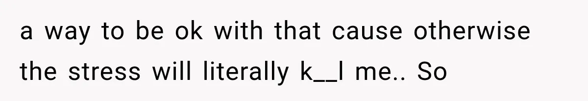 a way to be ok with that cause otherwise the stress will literally k__l me.. So