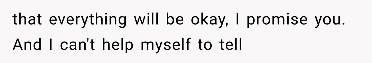 that everything will be okay, I promise you. And I can't help myself to tell