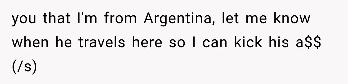 you that I'm from Argentina, let me know when he travels here so I can kick his a$$ (/s)