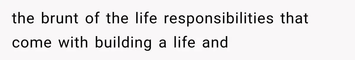 the brunt of the life responsibilities that come with building a life and