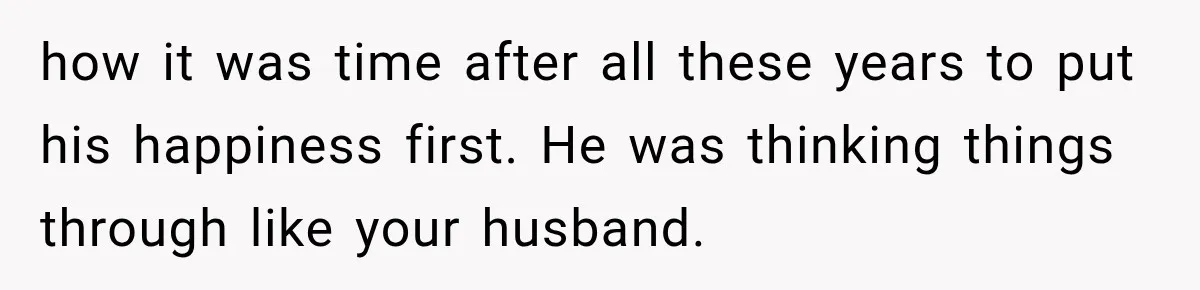 how it was time after all these years to put his happiness first. He was thinking things through like your husband.