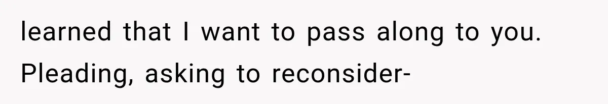 learned that I want to pass along to you. Pleading, asking to reconsider-