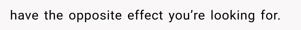 have the opposite effect you’re looking for.