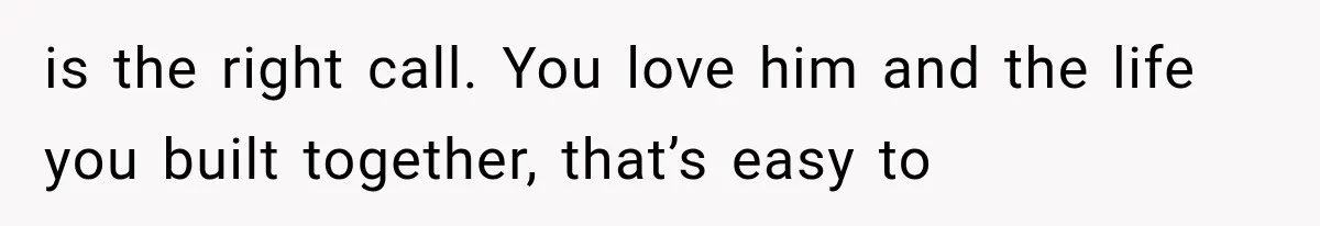 is the right call. You love him and the life you built together, that’s easy to