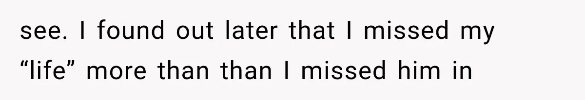 see. I found out later that I missed my “life” more than than I missed him in