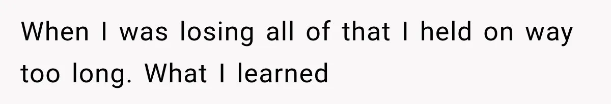 When I was losing all of that I held on way too long. What I learned