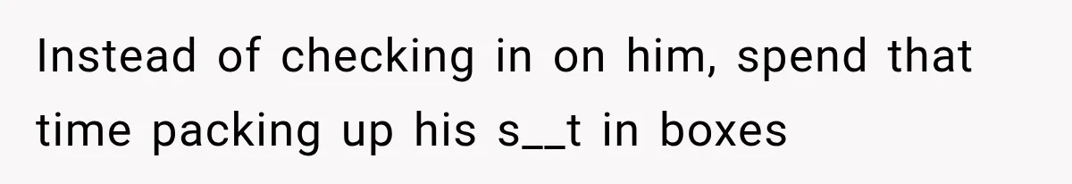 Instead of checking in on him, spend that time packing up his s__t in boxes