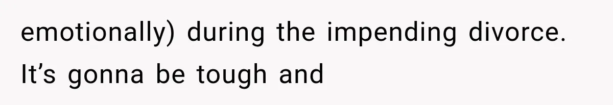 emotionally) during the impending divorce. It’s gonna be tough and