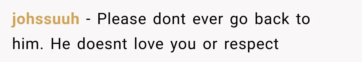 johssuuh − Please dont ever go back to him. He doesnt love you or respect