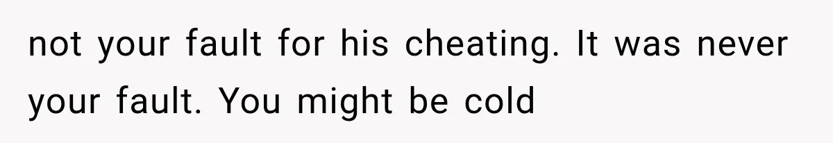 not your fault for his cheating. It was never your fault. You might be cold