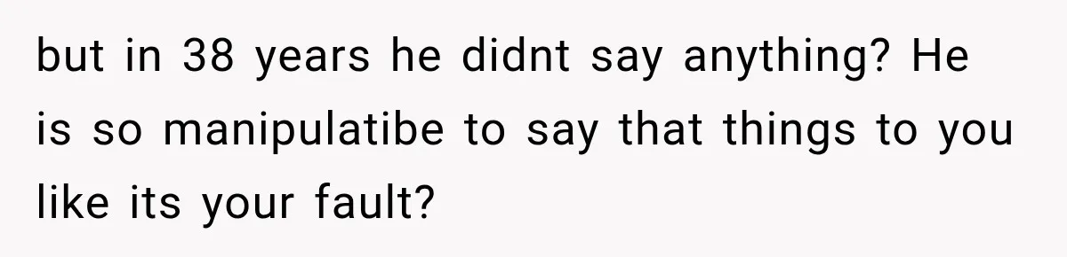 but in 38 years he didnt say anything? He is so manipulatibe to say that things to you like its your fault?