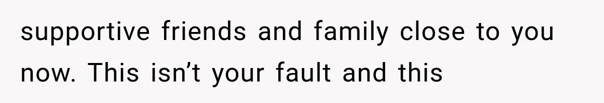supportive friends and family close to you now. This isn’t your fault and this