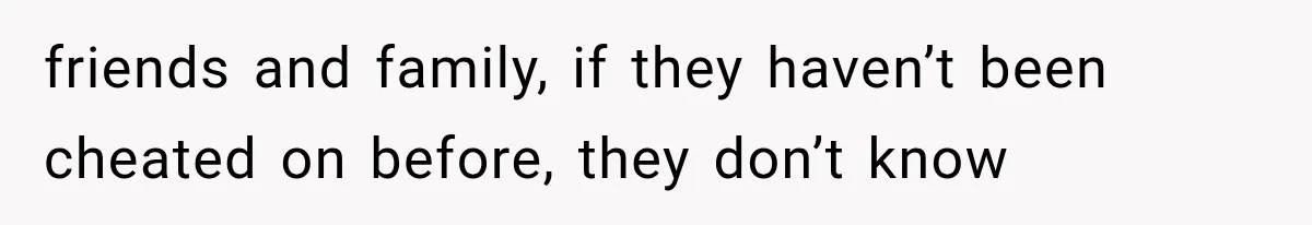 friends and family, if they haven’t been cheated on before, they don’t know