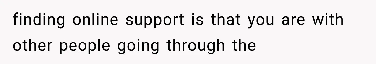 finding online support is that you are with other people going through the